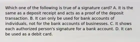 Which one of the following is true of a signature​ card? A. It is the same as a deposit receipt and acts as a proof of the deposit transaction. B. It can only be used for bank accounts of​ individuals, not for the bank accounts of businesses. C. It shows each authorized​ person's signature for a bank account. D. It can be used as a debit card.