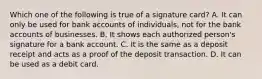 Which one of the following is true of a signature​ card? A. It can only be used for bank accounts of​ individuals, not for the bank accounts of businesses. B. It shows each authorized​ person's signature for a bank account. C. It is the same as a deposit receipt and acts as a proof of the deposit transaction. D. It can be used as a debit card.