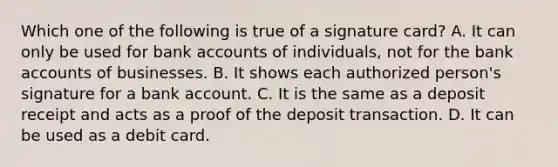 Which one of the following is true of a signature​ card? A. It can only be used for bank accounts of​ individuals, not for the bank accounts of businesses. B. It shows each authorized​ person's signature for a bank account. C. It is the same as a deposit receipt and acts as a proof of the deposit transaction. D. It can be used as a debit card.