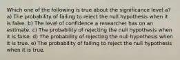 Which one of the following is true about the significance level a? a) The probability of failing to reiect the null hypothesis when it is false. b) The level of confidence a researcher has on an estimate. c) The probability of rejecting the null hypothesis when it is false. d) The probability of rejecting the null hypothesis when it is true. e) The probability of failing to reject the null hypothesis when it is true.