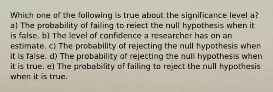 Which one of the following is true about the significance level a? a) The probability of failing to reiect the null hypothesis when it is false. b) The level of confidence a researcher has on an estimate. c) The probability of rejecting the null hypothesis when it is false. d) The probability of rejecting the null hypothesis when it is true. e) The probability of failing to reject the null hypothesis when it is true.