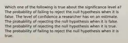 Which one of the following is true about the significance level a? The probability of failing to reject the null hypothesis when it is false. The level of confidence a researcher has on an estimate. The probability of rejecting the null hypothesis when it is false. The probability of rejecting the null hypothesis when it is true. The probability of failing to reject the null hypothesis when it is true.