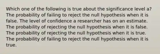 Which one of the following is true about the significance level a? The probability of failing to reject the null hypothesis when it is false. The level of confidence a researcher has on an estimate. The probability of rejecting the null hypothesis when it is false. The probability of rejecting the null hypothesis when it is true. The probability of failing to reject the null hypothesis when it is true.