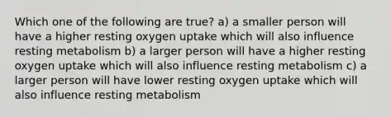 Which one of the following are true? a) a smaller person will have a higher resting oxygen uptake which will also influence resting metabolism b) a larger person will have a higher resting oxygen uptake which will also influence resting metabolism c) a larger person will have lower resting oxygen uptake which will also influence resting metabolism