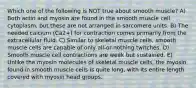 Which one of the following is NOT true about smooth muscle? A) Both actin and myosin are found in the smooth muscle cell cytoplasm, but these are not arranged in sarcomere units. B) The needed calcium (Ca2+) for contraction comes primarily from the extracellular fluid. C) Similar to skeletal muscle cells, smooth muscle cells are capable of only all-or-nothing twitches. D) Smooth muscle cell contractions are weak but sustained. E) Unlike the myosin molecules of skeletal muscle cells, the myosin found in smooth muscle cells is quite long, with its entire length covered with myosin head groups.