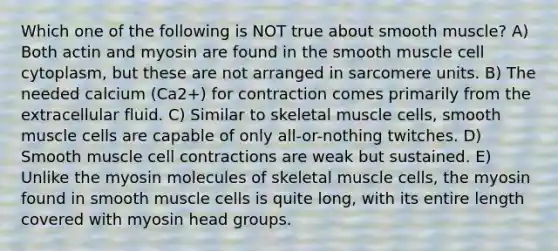 Which one of the following is NOT true about smooth muscle? A) Both actin and myosin are found in the smooth muscle cell cytoplasm, but these are not arranged in sarcomere units. B) The needed calcium (Ca2+) for contraction comes primarily from the extracellular fluid. C) Similar to skeletal muscle cells, smooth muscle cells are capable of only all-or-nothing twitches. D) Smooth muscle cell contractions are weak but sustained. E) Unlike the myosin molecules of skeletal muscle cells, the myosin found in smooth muscle cells is quite long, with its entire length covered with myosin head groups.