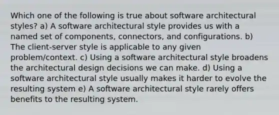 Which one of the following is true about software architectural styles? a) A software architectural style provides us with a named set of components, connectors, and configurations. b) The client-server style is applicable to any given problem/context. c) Using a software architectural style broadens the architectural design decisions we can make. d) Using a software architectural style usually makes it harder to evolve the resulting system e) A software architectural style rarely offers benefits to the resulting system.