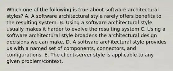 Which one of the following is true about software architectural styles? A. A software architectural style rarely offers benefits to the resulting system. B. Using a software architectural style usually makes it harder to evolve the resulting system C. Using a software architectural style broadens the architectural design decisions we can make. D. A software architectural style provides us with a named set of components, connectors, and configurations. E. The client-server style is applicable to any given problem/context.