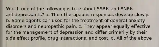 Which one of the following is true about SSRIs and SNRIs antidepressants? a. Their therapeutic responses develop slowly. b. Some agents can used for the treatment of general anxiety disorders and neuropathic pain. c. They appear equally effective for the management of depression and differ primarily by their side effect profile, drug interactions, and cost. d. All of the above