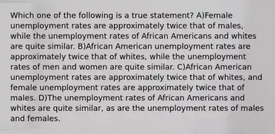 Which one of the following is a true statement? A)Female unemployment rates are approximately twice that of males, while the unemployment rates of African Americans and whites are quite similar. B)African American unemployment rates are approximately twice that of whites, while the unemployment rates of men and women are quite similar. C)African American unemployment rates are approximately twice that of whites, and female unemployment rates are approximately twice that of males. D)The unemployment rates of African Americans and whites are quite similar, as are the unemployment rates of males and females.