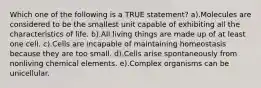 Which one of the following is a TRUE statement? a).Molecules are considered to be the smallest unit capable of exhibiting all the characteristics of life. b).All living things are made up of at least one cell. c).Cells are incapable of maintaining homeostasis because they are too small. d).Cells arise spontaneously from nonliving chemical elements. e).Complex organisms can be unicellular.