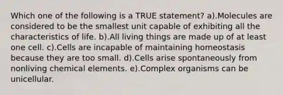 Which one of the following is a TRUE statement? a).Molecules are considered to be the smallest unit capable of exhibiting all the characteristics of life. b).All living things are made up of at least one cell. c).Cells are incapable of maintaining homeostasis because they are too small. d).Cells arise spontaneously from nonliving chemical elements. e).Complex organisms can be unicellular.