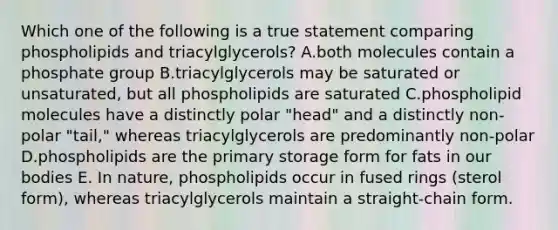 Which one of the following is a true statement comparing phospholipids and triacylglycerols? A.both molecules contain a phosphate group B.triacylglycerols may be saturated or unsaturated, but all phospholipids are saturated C.phospholipid molecules have a distinctly polar "head" and a distinctly non-polar "tail," whereas triacylglycerols are predominantly non-polar D.phospholipids are the primary storage form for fats in our bodies E. In nature, phospholipids occur in fused rings (sterol form), whereas triacylglycerols maintain a straight-chain form.