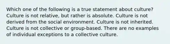 Which one of the following is a true statement about​ culture? Culture is not​ relative, but rather is absolute. Culture is not derived from the social environment. Culture is not inherited. Culture is not collective or​ group-based. There are no examples of individual exceptions to a collective culture.