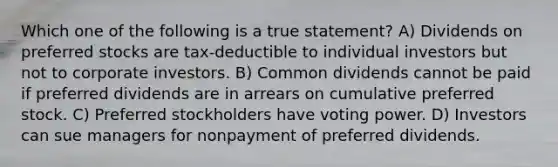 Which one of the following is a true statement? A) Dividends on preferred stocks are tax-deductible to individual investors but not to corporate investors. B) Common dividends cannot be paid if preferred dividends are in arrears on cumulative preferred stock. C) Preferred stockholders have voting power. D) Investors can sue managers for nonpayment of preferred dividends.