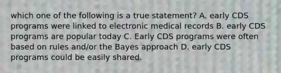 which one of the following is a true statement? A. early CDS programs were linked to electronic medical records B. early CDS programs are popular today C. Early CDS programs were often based on rules and/or the Bayes approach D. early CDS programs could be easily shared.