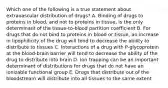 Which one of the following is a true statement about extravascular distribution of drugs? A. Binding of drugs to proteins in blood, and not to proteins in tissue, is the only determinant of the tissue-to-blood partition coefficient B. For drugs that do not bind to proteins in blood or tissue, an increase in lipophilicity of the drug will tend to decrease the ability to distribute to tissues C. Interactions of a drug with P-glycoprotein at the blood-brain barrier will tend to decrease the ability of the drug to distribute into brain D. Ion trapping can be an important determinant of distributions for drugs that do not have an ionizable functional group E. Drugs that distribute out of the bloodstream will distribute into all tissues to the same extent