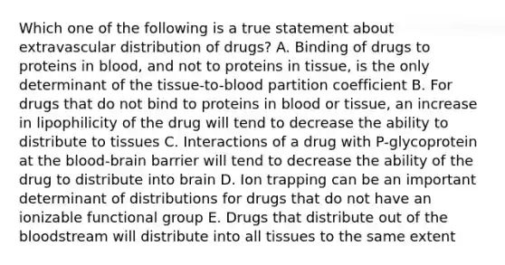 Which one of the following is a true statement about extravascular distribution of drugs? A. Binding of drugs to proteins in blood, and not to proteins in tissue, is the only determinant of the tissue-to-blood partition coefficient B. For drugs that do not bind to proteins in blood or tissue, an increase in lipophilicity of the drug will tend to decrease the ability to distribute to tissues C. Interactions of a drug with P-glycoprotein at the blood-brain barrier will tend to decrease the ability of the drug to distribute into brain D. Ion trapping can be an important determinant of distributions for drugs that do not have an ionizable functional group E. Drugs that distribute out of the bloodstream will distribute into all tissues to the same extent