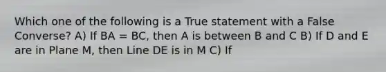 Which one of the following is a True statement with a False Converse? A) If BA = BC, then A is between B and C B) If D and E are in Plane M, then Line DE is in M C) If <FGJ and <JGH are adjacent angles, then J is in the interior of <FGH D) If two lines intersect, then they are coplanar