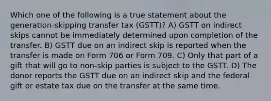 Which one of the following is a true statement about the generation-skipping transfer tax (GSTT)? A) GSTT on indirect skips cannot be immediately determined upon completion of the transfer. B) GSTT due on an indirect skip is reported when the transfer is made on Form 706 or Form 709. C) Only that part of a gift that will go to non-skip parties is subject to the GSTT. D) The donor reports the GSTT due on an indirect skip and the federal gift or estate tax due on the transfer at the same time.