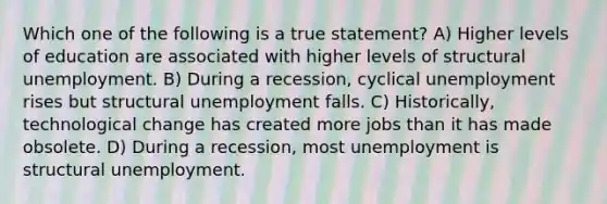 Which one of the following is a true statement? A) Higher levels of education are associated with higher levels of structural unemployment. B) During a recession, cyclical unemployment rises but structural unemployment falls. C) Historically, technological change has created more jobs than it has made obsolete. D) During a recession, most unemployment is structural unemployment.