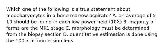 Which one of the following is a true statement about megakaryocytes in a bone marrow aspirate? A. an average of 5-10 should be found in each low power field (10X) B. majority of forms are the MK1 stage C. morphology must be determined from the biopsy section D. quantitative estimation is done using the 100 x oil immersion lens