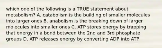 which one of the following is a TRUE statement about metabolism? A. catabolism is the building of smaller molecules into larger ones B. anabolism is the breaking down of larger molecules into smaller ones C. ATP stores energy by trapping that energy in a bond between the 2nd and 3rd phosphate groups D. ATP releases energy by converting ADP into ATP