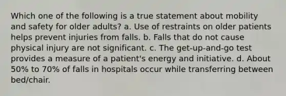 Which one of the following is a true statement about mobility and safety for older adults? a. Use of restraints on older patients helps prevent injuries from falls. b. Falls that do not cause physical injury are not significant. c. The get-up-and-go test provides a measure of a patient's energy and initiative. d. About 50% to 70% of falls in hospitals occur while transferring between bed/chair.