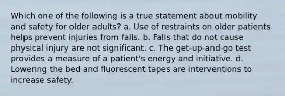 Which one of the following is a true statement about mobility and safety for older adults? a. Use of restraints on older patients helps prevent injuries from falls. b. Falls that do not cause physical injury are not significant. c. The get-up-and-go test provides a measure of a patient's energy and initiative. d. Lowering the bed and fluorescent tapes are interventions to increase safety.