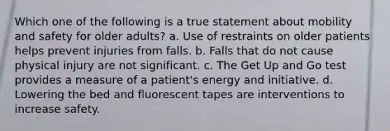 Which one of the following is a true statement about mobility and safety for older adults? a. Use of restraints on older patients helps prevent injuries from falls. b. Falls that do not cause physical injury are not significant. c. The Get Up and Go test provides a measure of a patient's energy and initiative. d. Lowering the bed and fluorescent tapes are interventions to increase safety.