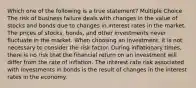 Which one of the following is a true statement? Multiple Choice The risk of business failure deals with changes in the value of stocks and bonds due to changes in interest rates in the market. The prices of stocks, bonds, and other investments never fluctuate in the market. When choosing an investment, it is not necessary to consider the risk factor. During inflationary times, there is no risk that the financial return on an investment will differ from the rate of inflation. The interest rate risk associated with investments in bonds is the result of changes in the interest rates in the economy.