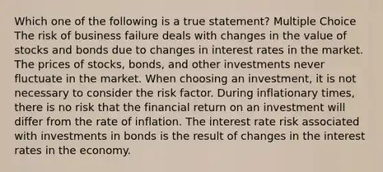 Which one of the following is a true statement? Multiple Choice The risk of business failure deals with changes in the value of stocks and bonds due to changes in interest rates in the market. The prices of stocks, bonds, and other investments never fluctuate in the market. When choosing an investment, it is not necessary to consider the risk factor. During inflationary times, there is no risk that the financial return on an investment will differ from the rate of inflation. The interest rate risk associated with investments in bonds is the result of changes in the interest rates in the economy.