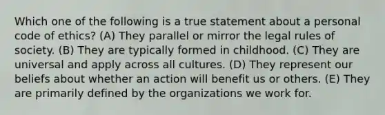 Which one of the following is a true statement about a personal code of ethics? (A) They parallel or mirror the legal rules of society. (B) They are typically formed in childhood. (C) They are universal and apply across all cultures. (D) They represent our beliefs about whether an action will benefit us or others. (E) They are primarily defined by the organizations we work for.