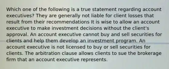 Which one of the following is a true statement regarding account executives? They are generally not liable for client losses that result from their recommendations It is wise to allow an account executive to make investment decisions without the client's approval. An account executive cannot buy and sell securities for clients and help them develop an investment program. An account executive is not licensed to buy or sell securities for clients. The arbitration clause allows clients to sue the brokerage firm that an account executive represents.