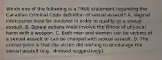 Which one of the following is a TRUE statement regarding the Canadian Criminal Code definition of sexual assault? A. Vaginal intercourse must be involved in order to qualify as a sexual assault. B. Sexual activity must involve the threat of physical harm with a weapon. C. Both men and women can be victims of a sexual assault or can be charged with sexual assault. D. The crucial point is that the victim did nothing to encourage the sexual assault (e.g., dressed suggestively).