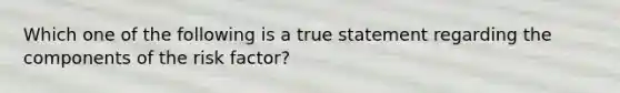 Which one of the following is a true statement regarding the components of the risk factor?