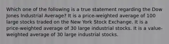 Which one of the following is a true statement regarding the Dow Jones Industrial Average? It is a price-weighted average of 100 large stocks traded on the New York Stock Exchange. It is a price-weighted average of 30 large industrial stocks. It is a value-weighted average of 30 large industrial stocks.