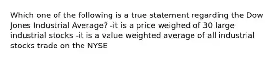 Which one of the following is a true statement regarding the Dow Jones Industrial Average? -it is a price weighed of 30 large industrial stocks -it is a value weighted average of all industrial stocks trade on the NYSE