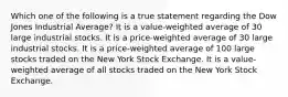 Which one of the following is a true statement regarding the Dow Jones Industrial Average? It is a value-weighted average of 30 large industrial stocks. It is a price-weighted average of 30 large industrial stocks. It is a price-weighted average of 100 large stocks traded on the New York Stock Exchange. It is a value-weighted average of all stocks traded on the New York Stock Exchange.