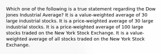 Which one of the following is a true statement regarding the Dow Jones Industrial Average? It is a value-weighted average of 30 large industrial stocks. It is a price-weighted average of 30 large industrial stocks. It is a price-weighted average of 100 large stocks traded on the New York Stock Exchange. It is a value-weighted average of all stocks traded on the New York Stock Exchange.