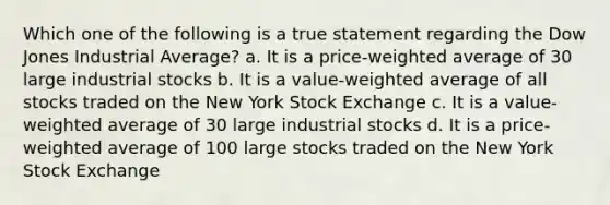 Which one of the following is a true statement regarding the Dow Jones Industrial Average? a. It is a price-weighted average of 30 large industrial stocks b. It is a value-weighted average of all stocks traded on the New York Stock Exchange c. It is a value-weighted average of 30 large industrial stocks d. It is a price-weighted average of 100 large stocks traded on the New York Stock Exchange