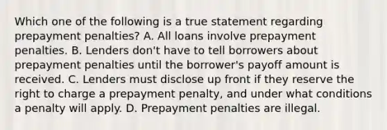 Which one of the following is a true statement regarding prepayment penalties? A. All loans involve prepayment penalties. B. Lenders don't have to tell borrowers about prepayment penalties until the borrower's payoff amount is received. C. Lenders must disclose up front if they reserve the right to charge a prepayment penalty, and under what conditions a penalty will apply. D. Prepayment penalties are illegal.