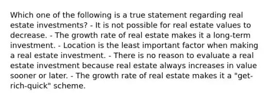 Which one of the following is a true statement regarding real estate investments? - It is not possible for real estate values to decrease. - The growth rate of real estate makes it a long-term investment. - Location is the least important factor when making a real estate investment. - There is no reason to evaluate a real estate investment because real estate always increases in value sooner or later. - The growth rate of real estate makes it a "get-rich-quick" scheme.