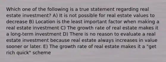 Which one of the following is a true statement regarding real estate investment? A) It is not possible for real estate values to decrease B) Location is the least important factor when making a real estate investment C) The growth rate of real estate makes it a long-term investment D) There is no reason to evaluate a real estate investment because real estate always increases in value sooner or later. E) The growth rate of real estate makes it a "get rich quick" scheme