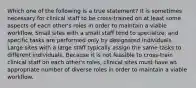 Which one of the following is a true statement? It is sometimes necessary for clinical staff to be cross-trained on at least some aspects of each other's roles in order to maintain a viable workflow. Small sites with a small staff tend to specialize, and specific tasks are performed only by designated individuals. Large sites with a large staff typically assign the same tasks to different individuals. Because it is not feasible to cross-train clinical staff on each other's roles, clinical sites must have an appropriate number of diverse roles in order to maintain a viable workflow.