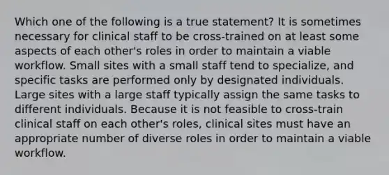 Which one of the following is a true statement? It is sometimes necessary for clinical staff to be cross-trained on at least some aspects of each other's roles in order to maintain a viable workflow. Small sites with a small staff tend to specialize, and specific tasks are performed only by designated individuals. Large sites with a large staff typically assign the same tasks to different individuals. Because it is not feasible to cross-train clinical staff on each other's roles, clinical sites must have an appropriate number of diverse roles in order to maintain a viable workflow.