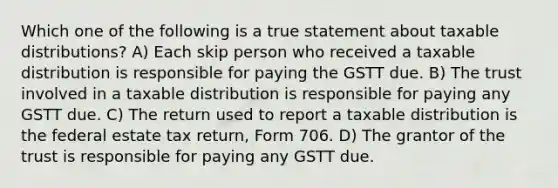 Which one of the following is a true statement about taxable distributions? A) Each skip person who received a taxable distribution is responsible for paying the GSTT due. B) The trust involved in a taxable distribution is responsible for paying any GSTT due. C) The return used to report a taxable distribution is the federal estate tax return, Form 706. D) The grantor of the trust is responsible for paying any GSTT due.