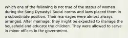 Which one of the following is not true of the status of women during the Song Dynasty? Social norms and laws placed them in a subordinate position. Their marriages were almost always arranged. After marriage, they might be expected to manage the household and educate the children. They were allowed to serve in minor offices in the government.