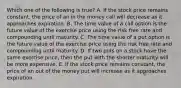 Which one of the following is true? A. If the stock price remains constant, the price of an in the money call will decrease as it approaches expiration. B. The time value of a call option is the future value of the exercise price using the risk free rate and compounding until maturity. C. The time value of a put option is the future value of the exercise price using the risk free rate and compounding until maturity. D. If two puts on a stock have the same exercise price, then the put with the shorter maturity will be more expensive. E. If the stock price remains constant, the price of an out of the money put will increase as it approaches expiration.