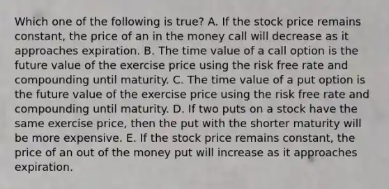 Which one of the following is true? A. If the stock price remains constant, the price of an in the money call will decrease as it approaches expiration. B. The time value of a call option is the future value of the exercise price using the risk free rate and compounding until maturity. C. The time value of a put option is the future value of the exercise price using the risk free rate and compounding until maturity. D. If two puts on a stock have the same exercise price, then the put with the shorter maturity will be more expensive. E. If the stock price remains constant, the price of an out of the money put will increase as it approaches expiration.